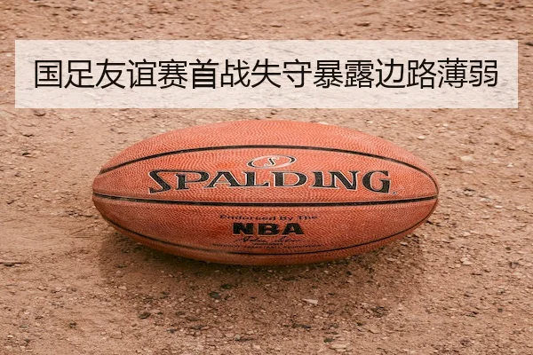 国足友谊赛首战失守暴露边路薄弱